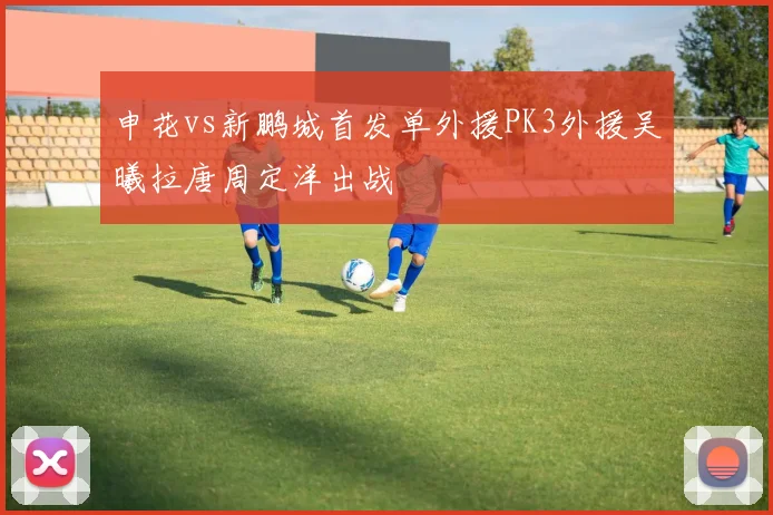申花vs新鹏城首发单外援PK3外援吴曦拉唐周定洋出战