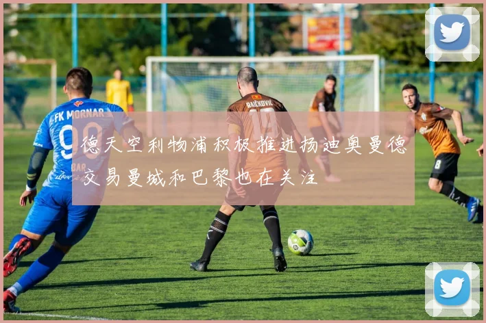 德天空利物浦积极推进扬迪奥曼德交易曼城和巴黎也在关注