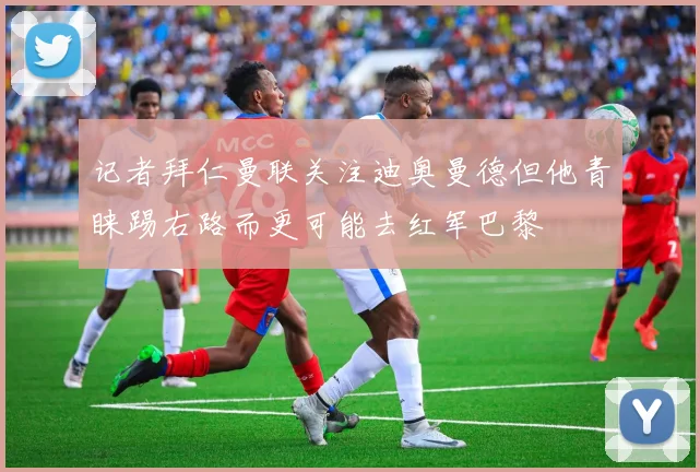 记者拜仁曼联关注迪奥曼德但他青睐踢右路而更可能去红军巴黎