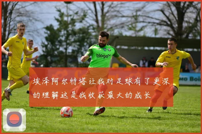 埃泽阿尔特塔让我对足球有了更深的理解这是我收获最大的成长