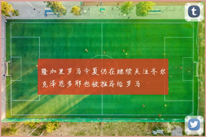 隆加里罗马今夏仍在继续关注齐尔克泽恩多耶也被推荐给罗马