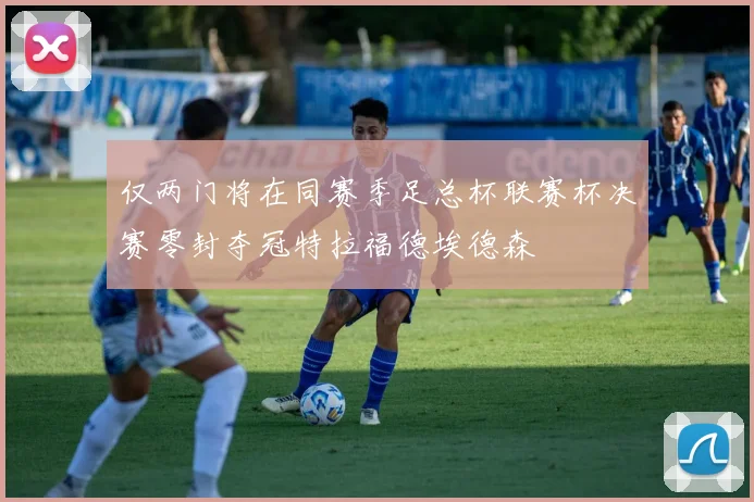 仅两门将在同赛季足总杯联赛杯决赛零封夺冠特拉福德埃德森