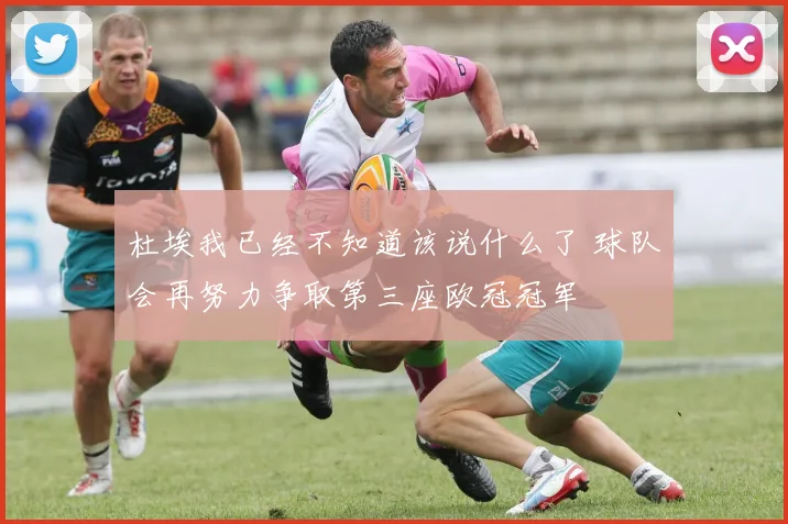 杜埃我已经不知道该说什么了 球队会再努力争取第三座欧冠冠军